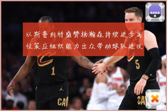 以斯普利特盛赞杨瀚森持续进步高位策应组织能力出众带动球队进攻赛场复盘：最新赛事动态与深度分析