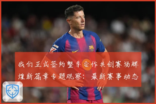 我们正式签约整季合作共创赛场辉煌新篇章专题观察：最新赛事动态与深度分析