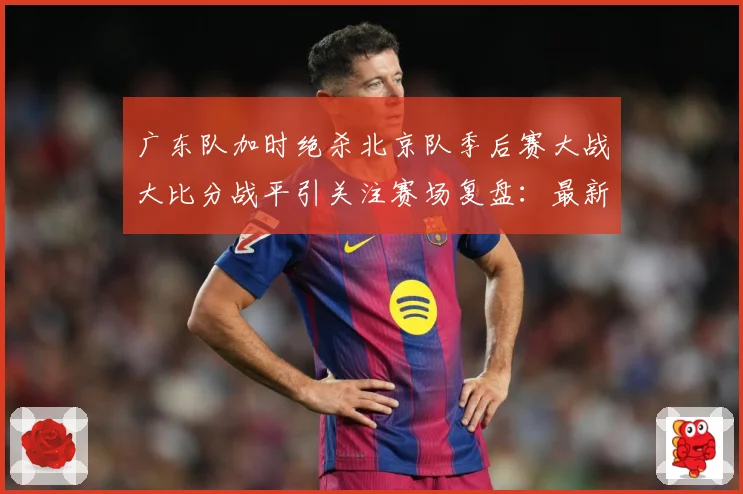 广东队加时绝杀北京队季后赛大战大比分战平引关注赛场复盘：最新赛事动态与深度分析
