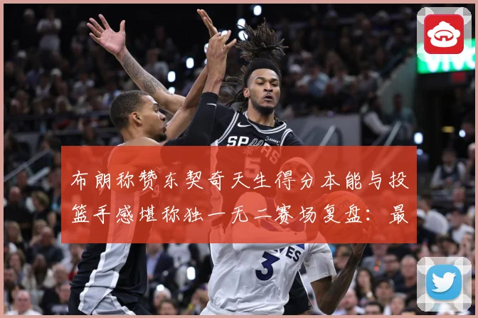 布朗称赞东契奇天生得分本能与投篮手感堪称独一无二赛场复盘：最新赛事动态与深度分析