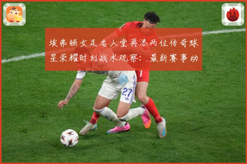 埃弗顿女足名人堂再添两位传奇球星荣耀时刻战术观察：最新赛事动态与深度分析
