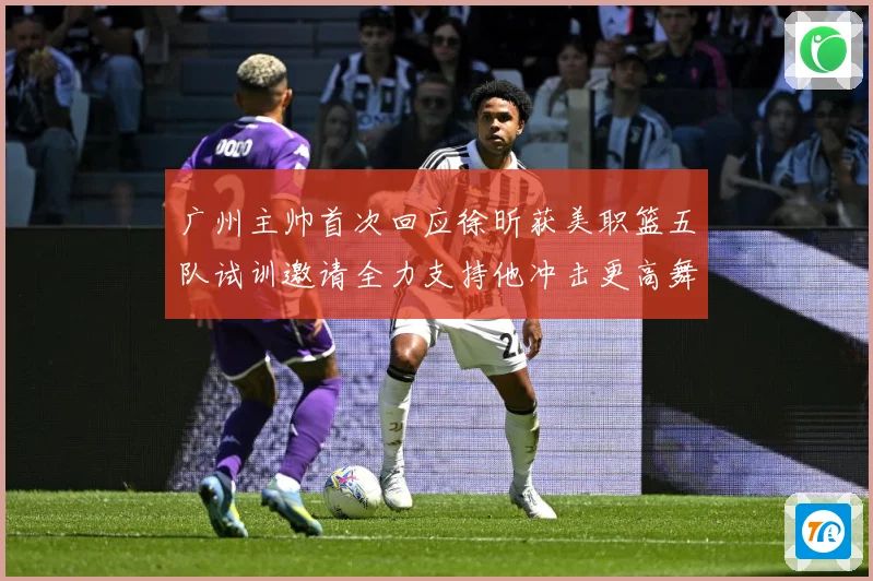 广州主帅首次回应徐昕获美职篮五队试训邀请全力支持他冲击更高舞赛场复盘：最新赛事动态与深度分析
