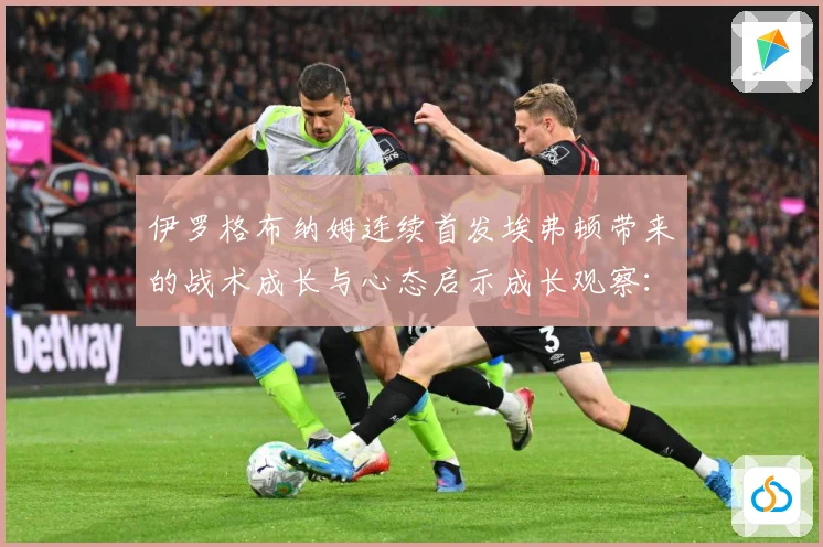 伊罗格布纳姆连续首发埃弗顿带来的战术成长与心态启示成长观察：最新赛事动态与深度分析