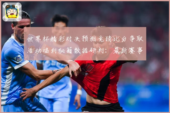 世界杯精彩对决预测竞猜比分争取活动福利秘籍数据研判：最新赛事动态与深度分析
