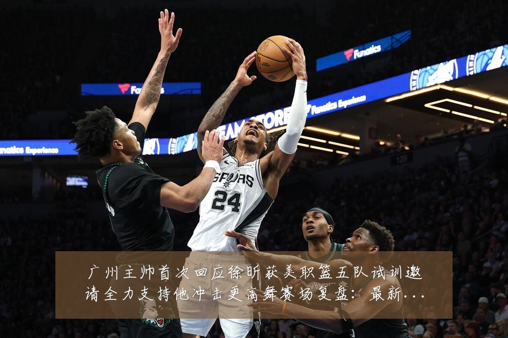 广州主帅首次回应徐昕获美职篮五队试训邀请全力支持他冲击更高舞赛场复盘:最新赛事动态与深度分析