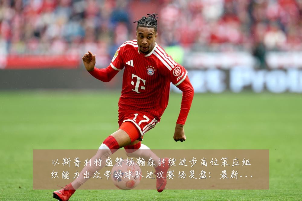 以斯普利特盛赞杨瀚森持续进步高位策应组织能力出众带动球队进攻赛场复盘:最新赛事动态与深度分析